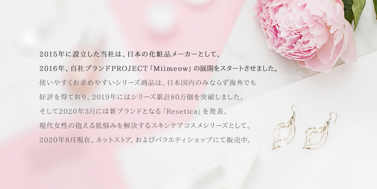 日本製化粧品の「優れた品質」と「ブランド力」に魅せられた当社は化粧品メーカーとして自社ブランドPROJECT「Miimeow」による展開をスタートさせました。