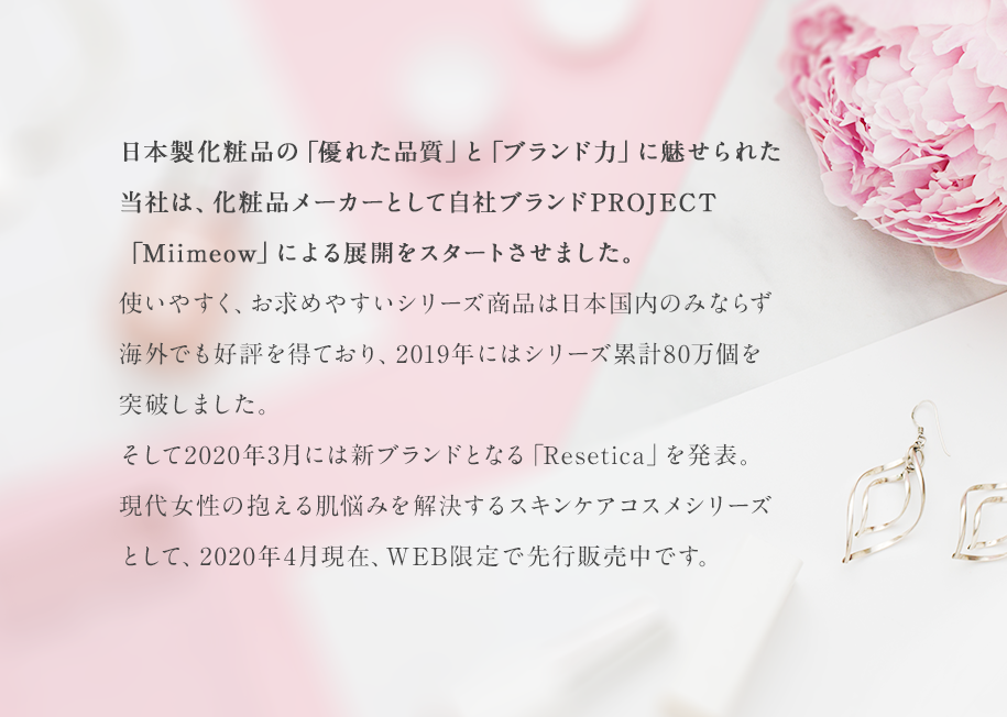 日本製化粧品の「優れた品質」と「ブランド力」に魅せられた当社は化粧品メーカーとして自社ブランドPROJECT「Miimeow」による展開をスタートさせました。